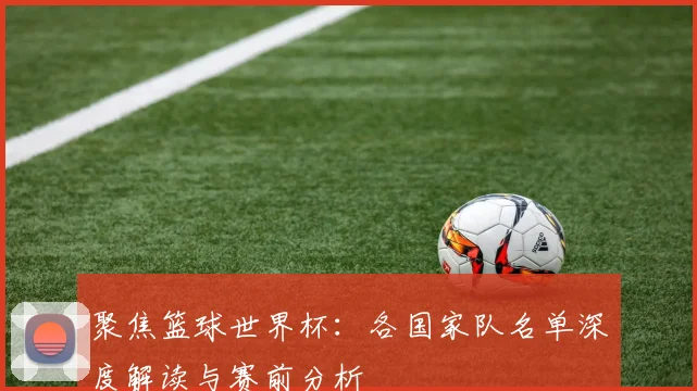 聚焦篮球世界杯：各国家队名单深度解读与赛前分析
