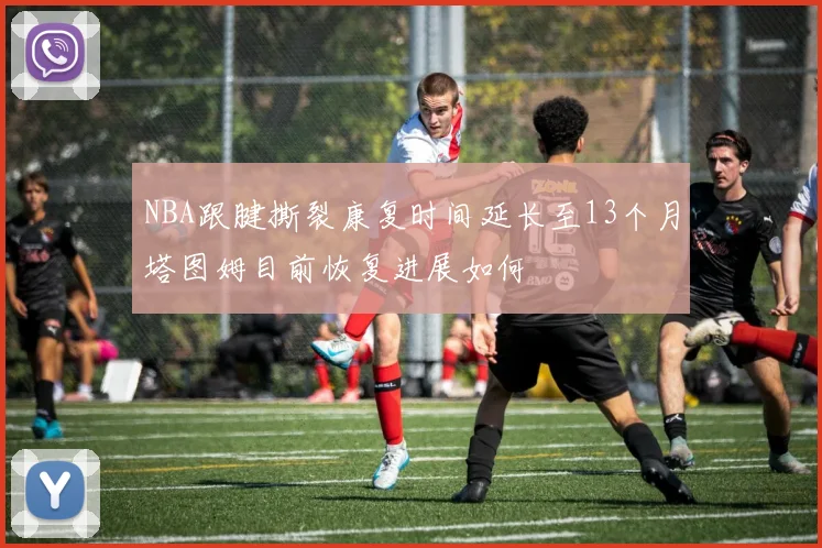 NBA跟腱撕裂康复时间延长至13个月塔图姆目前恢复进展如何