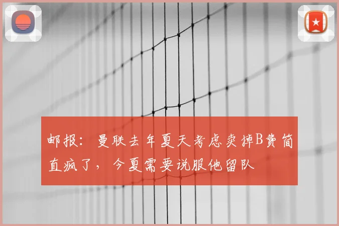 邮报:曼联去年夏天考虑卖掉B费简直疯了,今夏需要说服他留队