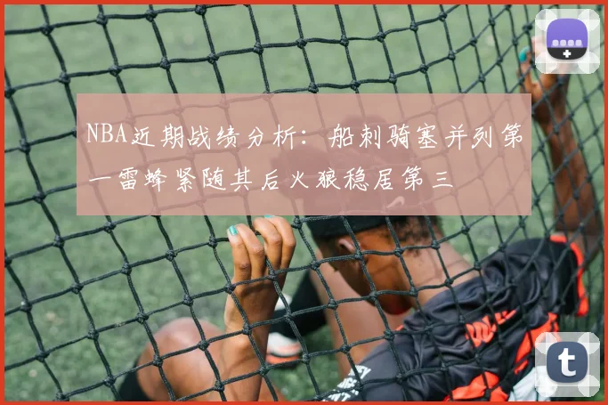 NBA近期战绩分析：船刺骑塞并列第一雷蜂紧随其后火狼稳居第三