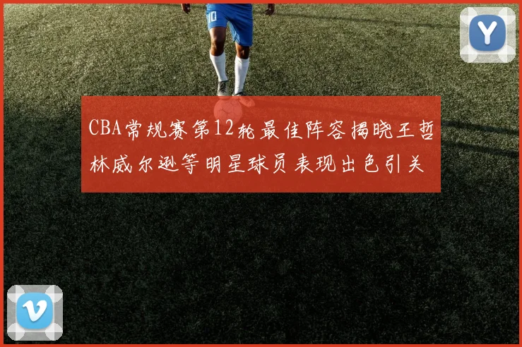CBA常规赛第12轮最佳阵容揭晓王哲林威尔逊等明星球员表现出色引关注