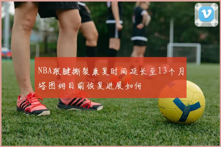NBA跟腱撕裂康复时间延长至13个月塔图姆目前恢复进展如何