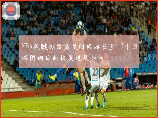 NBA跟腱撕裂康复时间延长至13个月塔图姆目前恢复进展如何