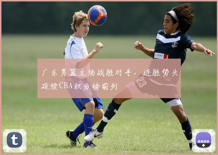 广东男篮主场战胜对手，连胜势头延续CBA积分榜前列