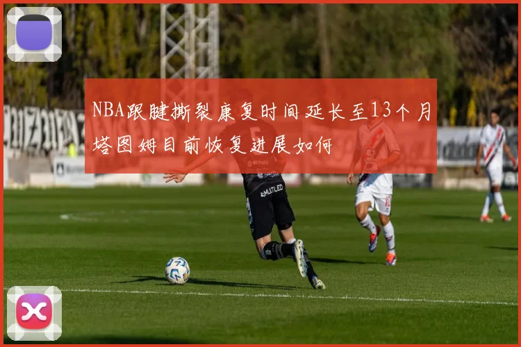 NBA跟腱撕裂康复时间延长至13个月塔图姆目前恢复进展如何