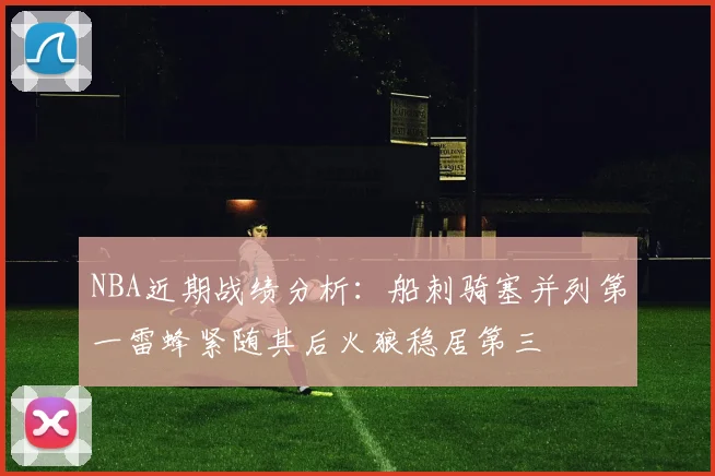 NBA近期战绩分析:船刺骑塞并列第一雷蜂紧随其后火狼稳居第三