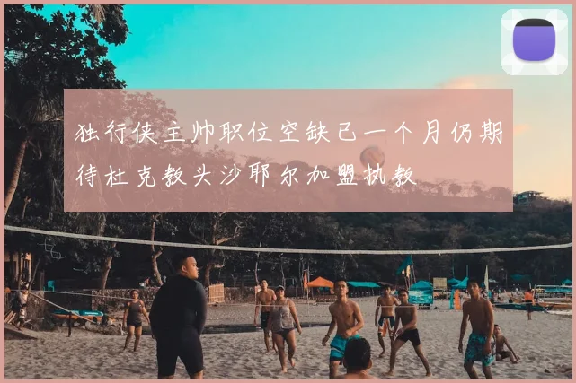 独行侠主帅职位空缺已一个月仍期待杜克教头沙耶尔加盟执教