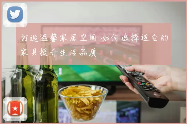 打造温馨家居空间 如何选择适合的家具提升生活品质