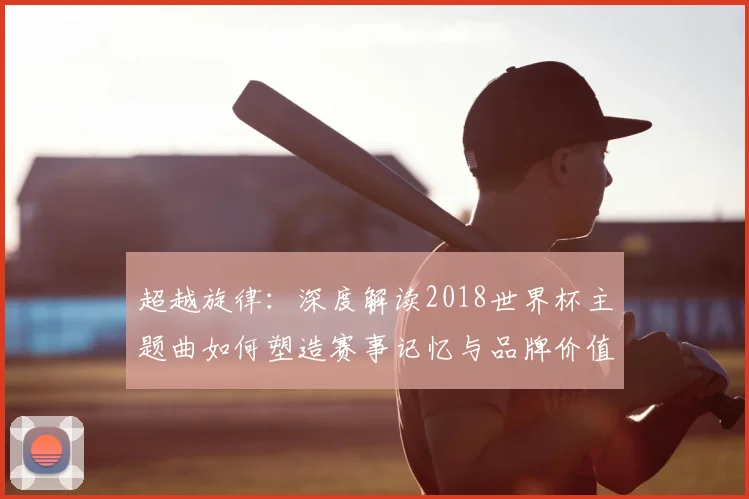 超越旋律：深度解读2018世界杯主题曲如何塑造赛事记忆与品牌价值