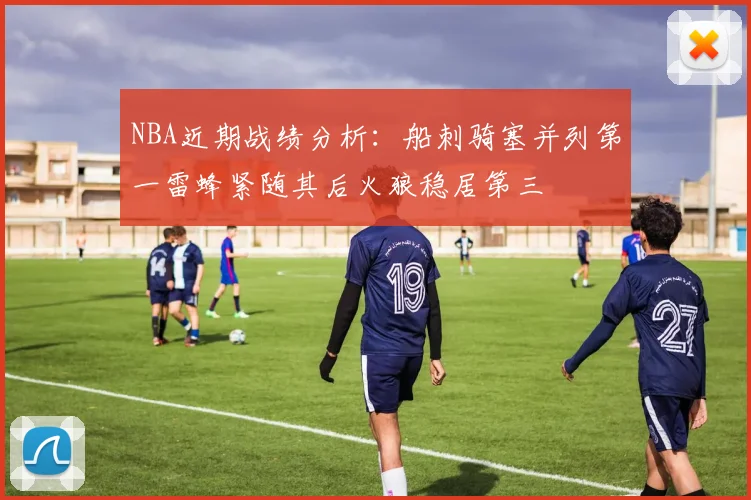 NBA近期战绩分析：船刺骑塞并列第一雷蜂紧随其后火狼稳居第三