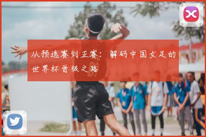 从预选赛到正赛：解码中国女足的世界杯晋级之路