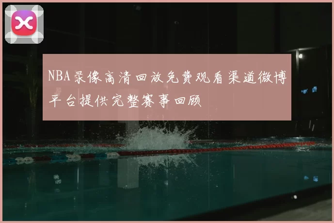 NBA录像高清回放免费观看渠道微博平台提供完整赛事回顾