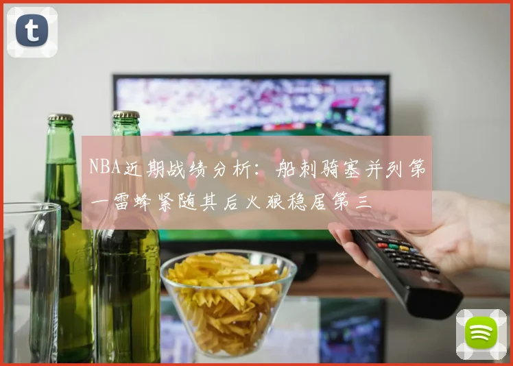 NBA近期战绩分析：船刺骑塞并列第一雷蜂紧随其后火狼稳居第三
