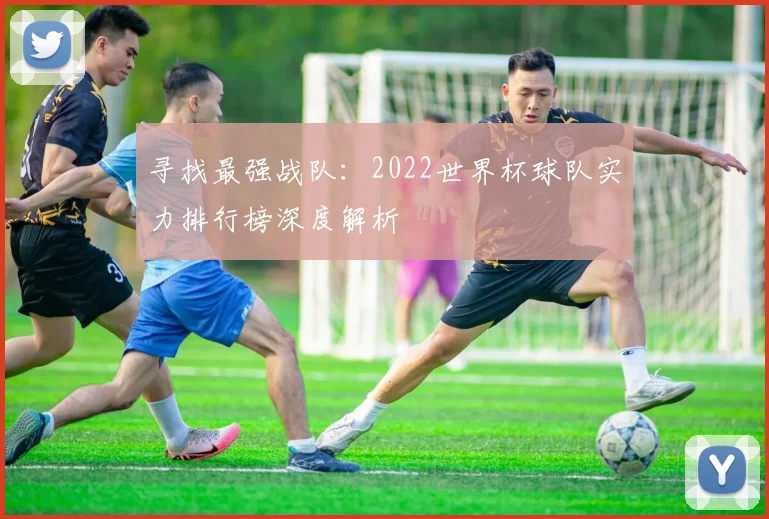 寻找最强战队:2022世界杯球队实力排行榜深度解析