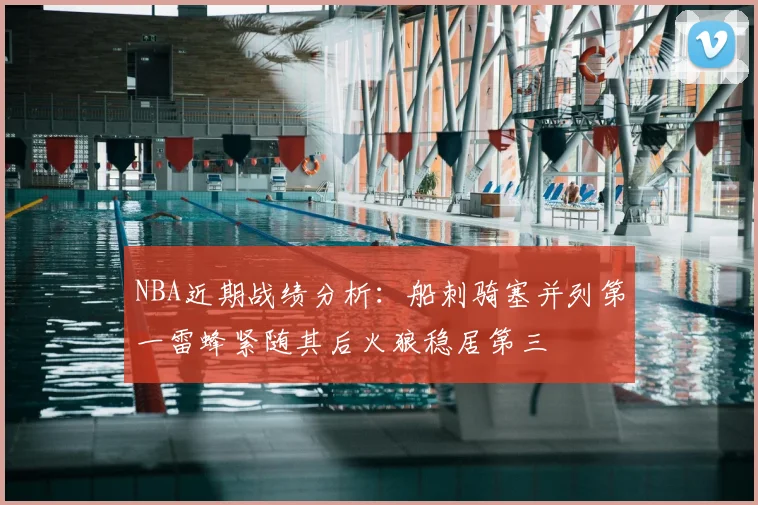 NBA近期战绩分析:船刺骑塞并列第一雷蜂紧随其后火狼稳居第三