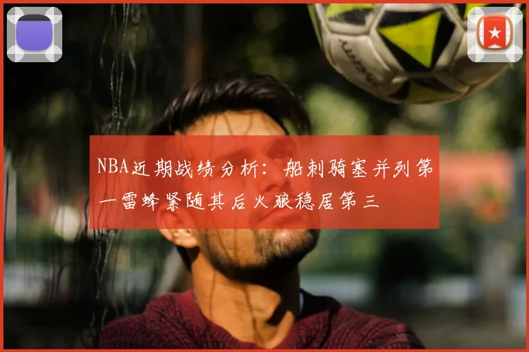 NBA近期战绩分析:船刺骑塞并列第一雷蜂紧随其后火狼稳居第三
