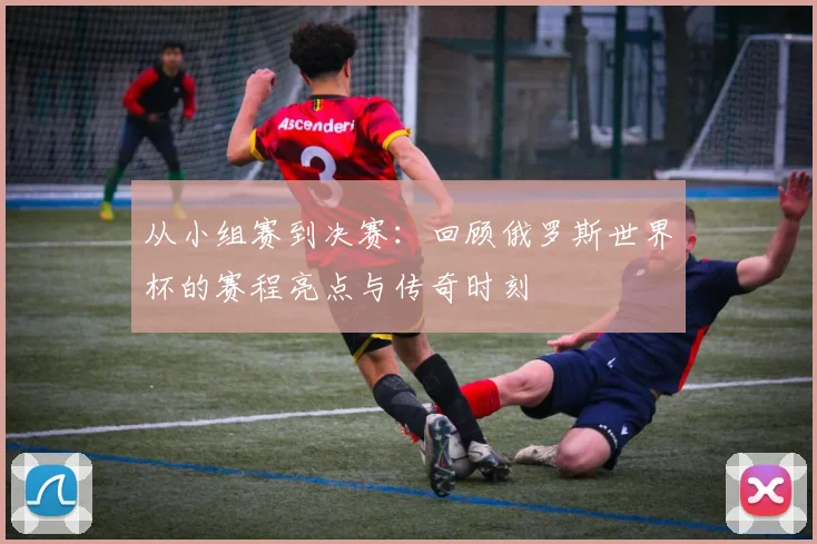 从小组赛到决赛：回顾俄罗斯世界杯的赛程亮点与传奇时刻