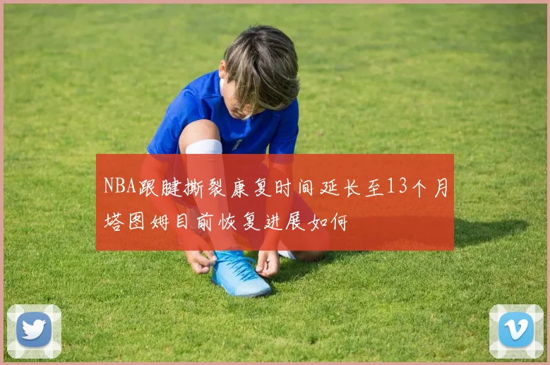 NBA跟腱撕裂康复时间延长至13个月塔图姆目前恢复进展如何