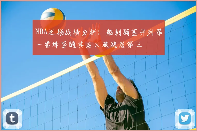 NBA近期战绩分析：船刺骑塞并列第一雷蜂紧随其后火狼稳居第三