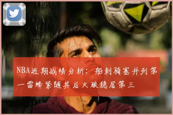NBA近期战绩分析：船刺骑塞并列第一雷蜂紧随其后火狼稳居第三
