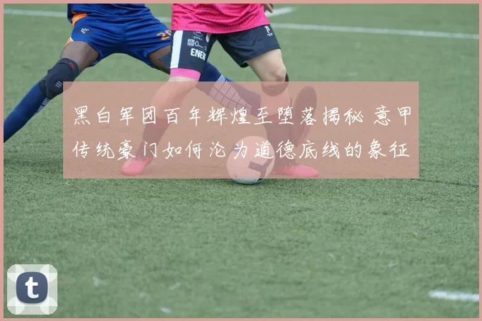 黑白军团百年辉煌至堕落揭秘 意甲传统豪门如何沦为道德底线的象征