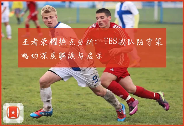 王者荣耀热点分析:TES战队防守策略的深度解读与启示