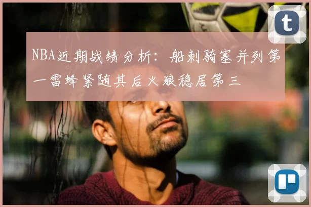 NBA近期战绩分析:船刺骑塞并列第一雷蜂紧随其后火狼稳居第三