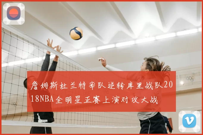 詹姆斯杜兰特率队逆转库里战队2018NBA全明星正赛上演对攻大战