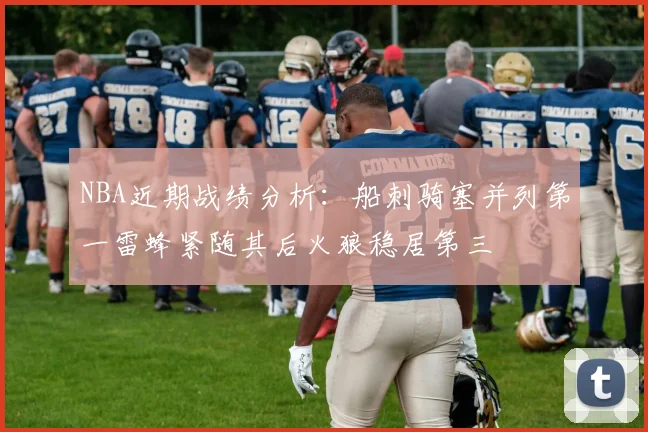 NBA近期战绩分析：船刺骑塞并列第一雷蜂紧随其后火狼稳居第三