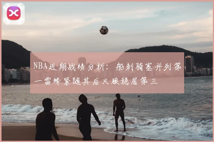 NBA近期战绩分析：船刺骑塞并列第一雷蜂紧随其后火狼稳居第三