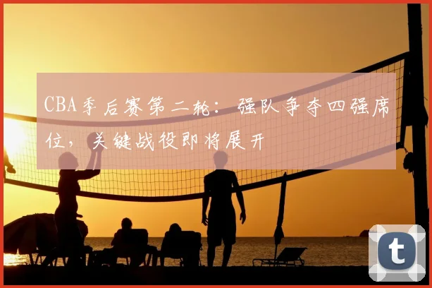 CBA季后赛第二轮:强队争夺四强席位,关键战役即将展开