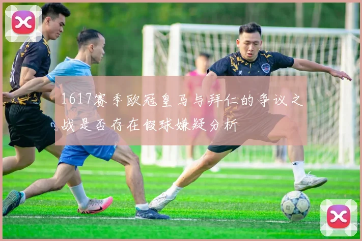 1617赛季欧冠皇马与拜仁的争议之战是否存在假球嫌疑分析