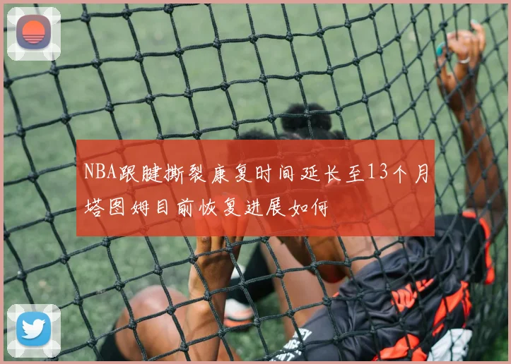 NBA跟腱撕裂康复时间延长至13个月塔图姆目前恢复进展如何