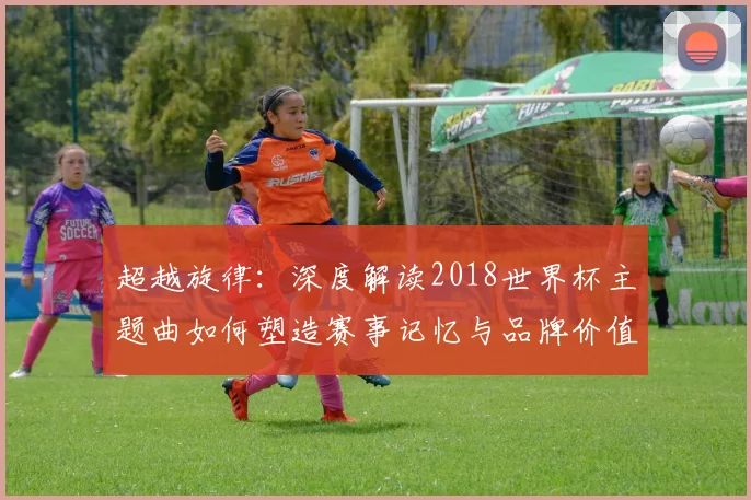 超越旋律：深度解读2018世界杯主题曲如何塑造赛事记忆与品牌价值