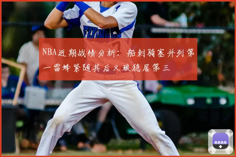 NBA近期战绩分析：船刺骑塞并列第一雷蜂紧随其后火狼稳居第三