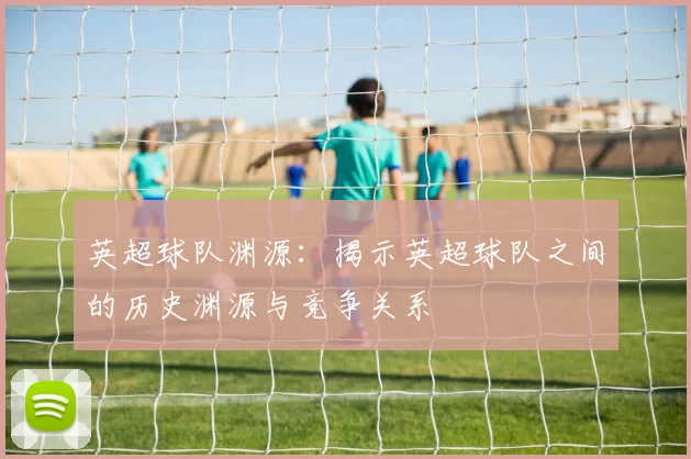 英超球队渊源：揭示英超球队之间的历史渊源与竞争关系
