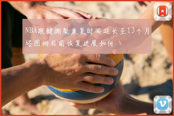 NBA跟腱撕裂康复时间延长至13个月塔图姆目前恢复进展如何