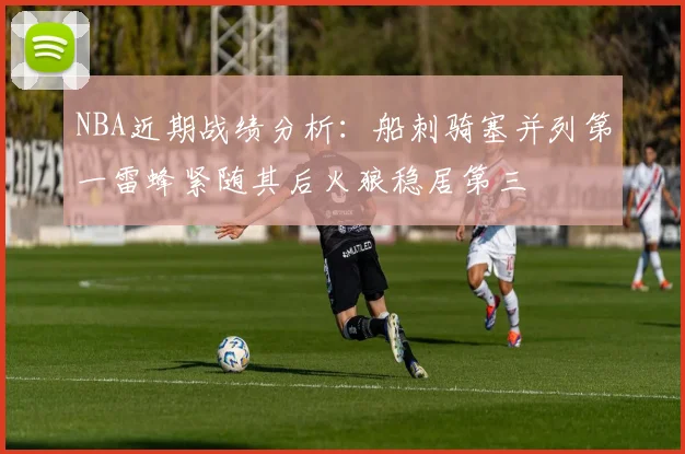 NBA近期战绩分析：船刺骑塞并列第一雷蜂紧随其后火狼稳居第三