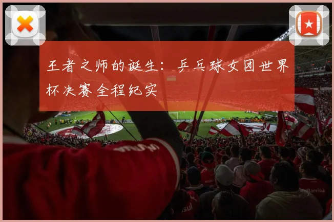 王者之师的诞生：乒乓球女团世界杯决赛全程纪实
