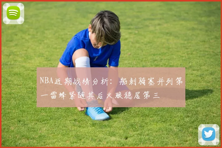 NBA近期战绩分析：船刺骑塞并列第一雷蜂紧随其后火狼稳居第三