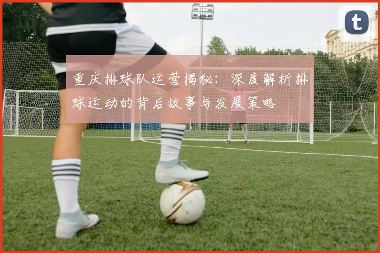 重庆排球队运营揭秘：深度解析排球运动的背后故事与发展策略