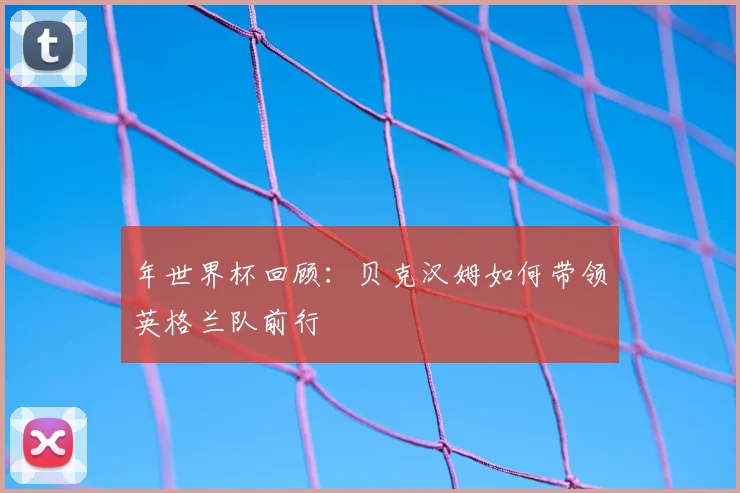年世界杯回顾：贝克汉姆如何带领英格兰队前行