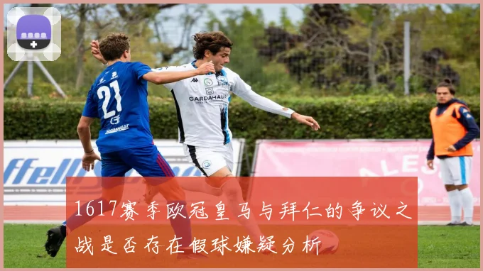 1617赛季欧冠皇马与拜仁的争议之战是否存在假球嫌疑分析