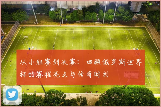 从小组赛到决赛：回顾俄罗斯世界杯的赛程亮点与传奇时刻