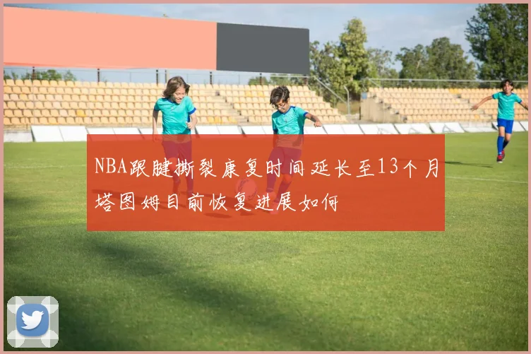 NBA跟腱撕裂康复时间延长至13个月塔图姆目前恢复进展如何