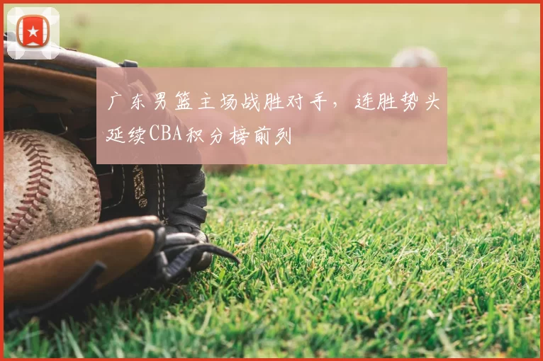广东男篮主场战胜对手，连胜势头延续CBA积分榜前列
