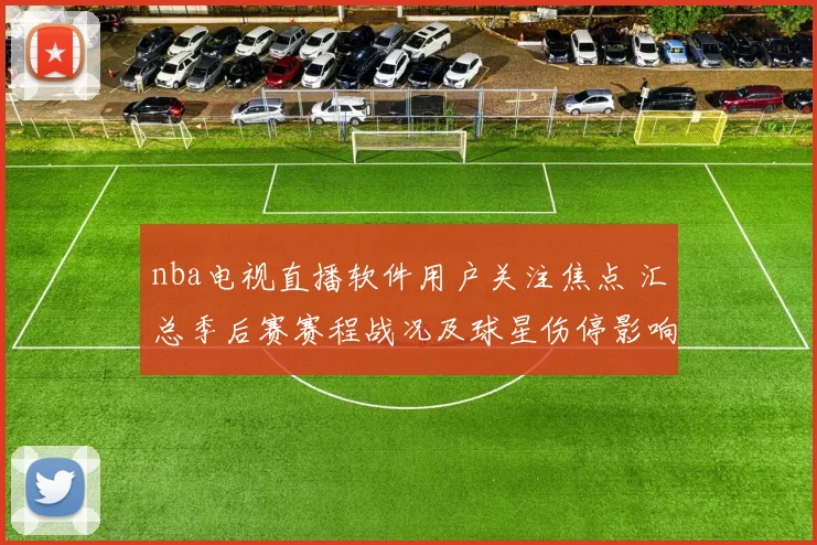 nba电视直播软件用户关注焦点 汇总季后赛赛程战况及球星伤停影响