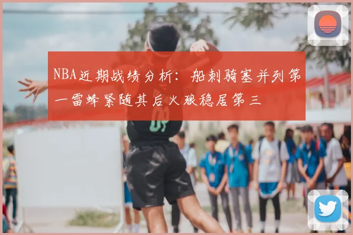 NBA近期战绩分析：船刺骑塞并列第一雷蜂紧随其后火狼稳居第三