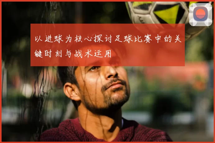 以进球为核心探讨足球比赛中的关键时刻与战术运用