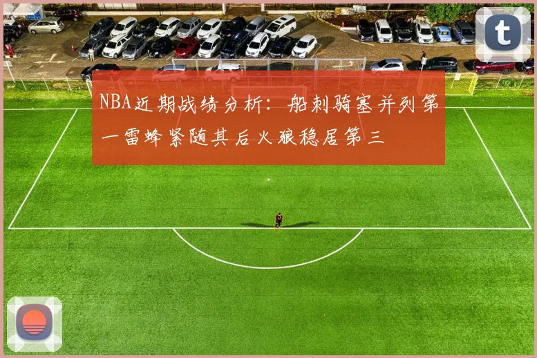 NBA近期战绩分析：船刺骑塞并列第一雷蜂紧随其后火狼稳居第三